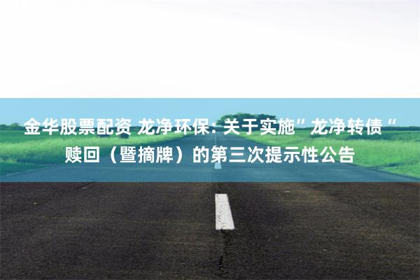 金华股票配资 龙净环保: 关于实施”龙净转债“赎回（暨摘牌）的第三次提示性公告