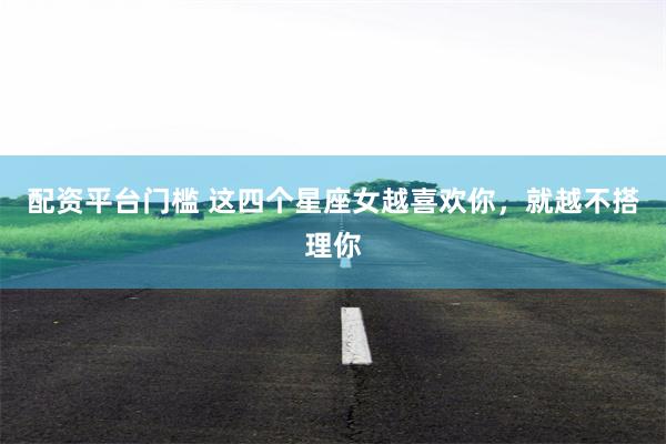 配资平台门槛 这四个星座女越喜欢你，就越不搭理你