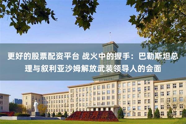 更好的股票配资平台 战火中的握手：巴勒斯坦总理与叙利亚沙姆解放武装领导人的会面