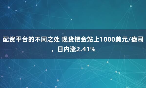 配资平台的不同之处 现货钯金站上1000美元/盎司，日内涨2.41%