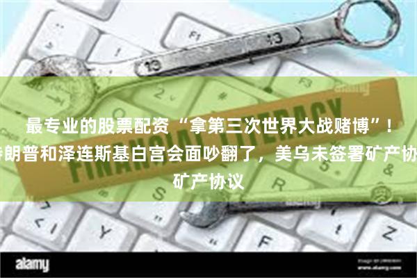 最专业的股票配资 “拿第三次世界大战赌博”！ 特朗普和泽连斯基白宫会面吵翻了，美乌未签署矿产协议