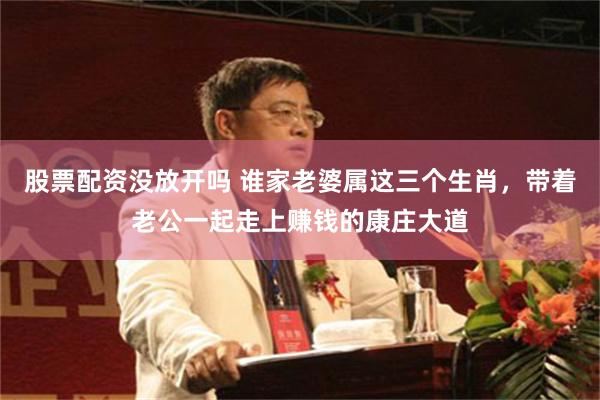 股票配资没放开吗 谁家老婆属这三个生肖，带着老公一起走上赚钱的康庄大道