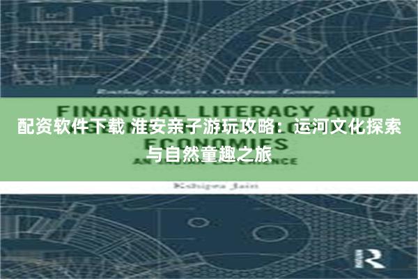 配资软件下载 淮安亲子游玩攻略：运河文化探索与自然童趣之旅