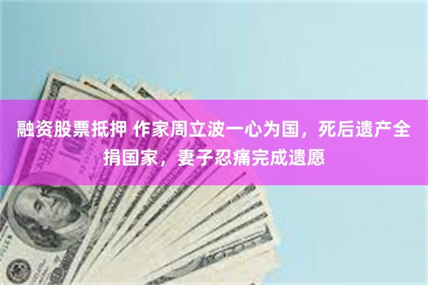 融资股票抵押 作家周立波一心为国，死后遗产全捐国家，妻子忍痛完成遗愿