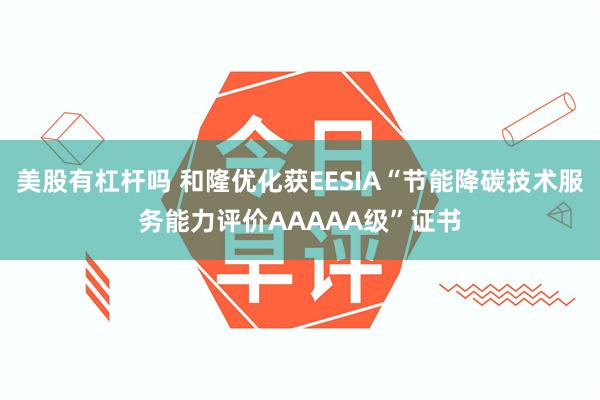 美股有杠杆吗 和隆优化获EESIA“节能降碳技术服务能力评价AAAAA级”证书