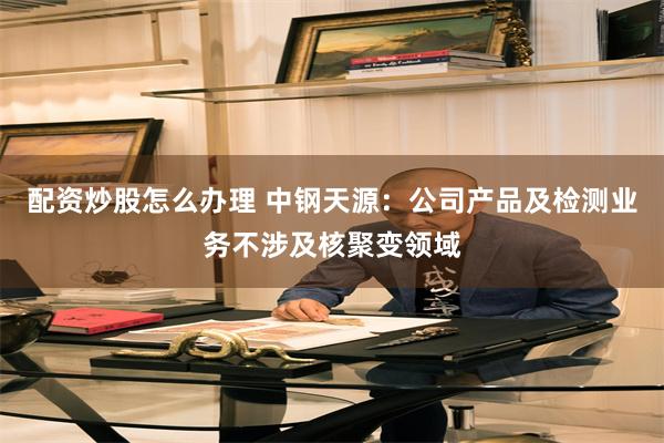配资炒股怎么办理 中钢天源：公司产品及检测业务不涉及核聚变领域