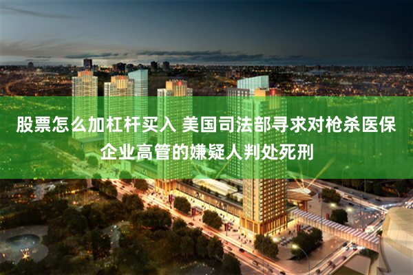 股票怎么加杠杆买入 美国司法部寻求对枪杀医保企业高管的嫌疑人判处死刑