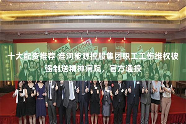 十大配资推荐 淮河能源控股集团职工工伤维权被强制送精神病院，官方通报