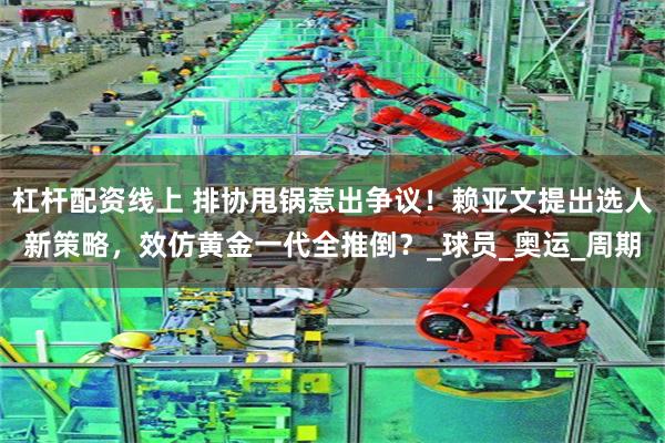 杠杆配资线上 排协甩锅惹出争议！赖亚文提出选人新策略，效仿黄金一代全推倒？_球员_奥运_周期