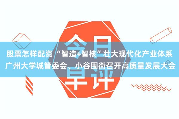 股票怎样配资 “智造+智核”壮大现代化产业体系 广州大学城管委会、小谷围街召开高质量发展大会