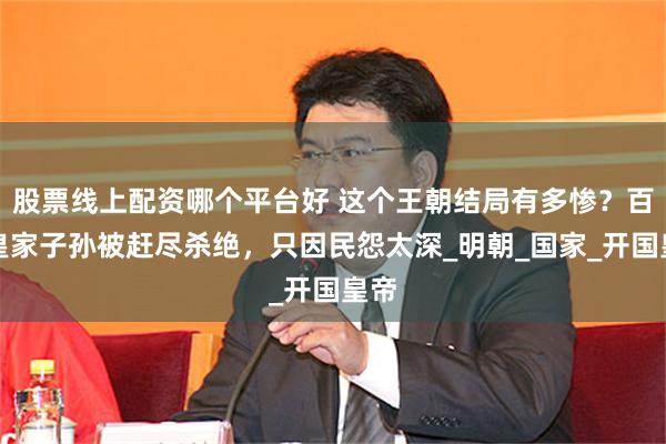 股票线上配资哪个平台好 这个王朝结局有多惨？百万皇家子孙被赶尽杀绝，只因民怨太深_明朝_国家_开国皇帝