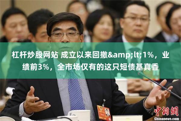 杠杆炒股网站 成立以来回撤&lt;1%，业绩前3%，全市场仅有的这只短债基真香
