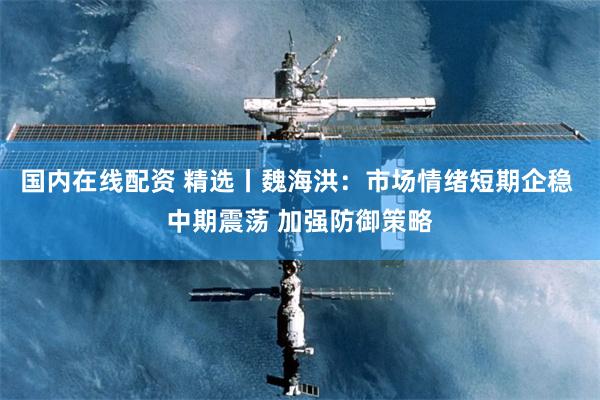 国内在线配资 精选丨魏海洪：市场情绪短期企稳 中期震荡 加强防御策略