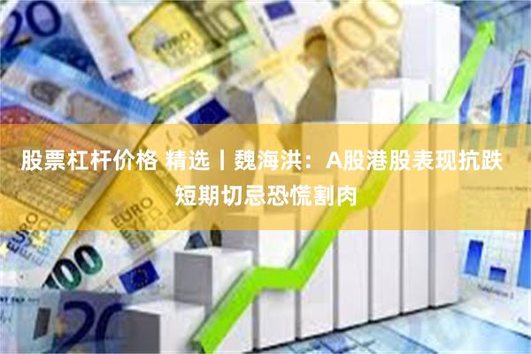 股票杠杆价格 精选丨魏海洪：A股港股表现抗跌 短期切忌恐慌割肉