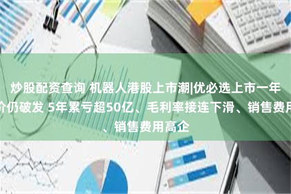 炒股配资查询 机器人港股上市潮|优必选上市一年后股价仍破发 5年累亏超50亿、毛利率接连下滑、销售费用高企