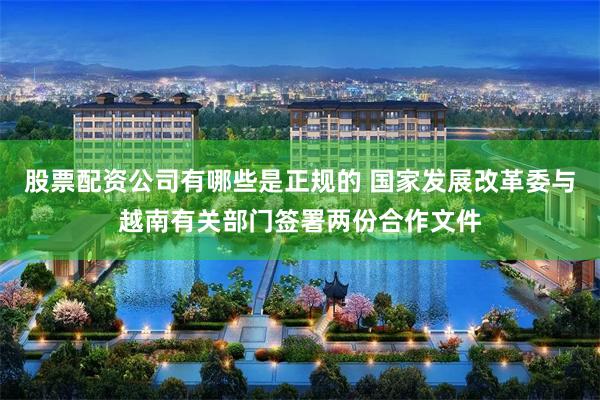 股票配资公司有哪些是正规的 国家发展改革委与越南有关部门签署两份合作文件