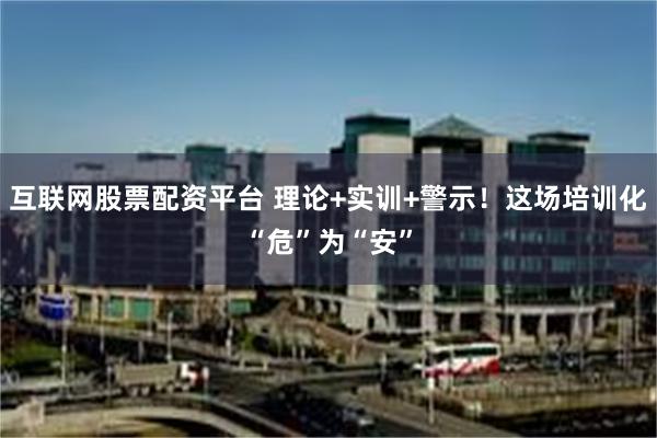 互联网股票配资平台 理论+实训+警示！这场培训化“危”为“安”