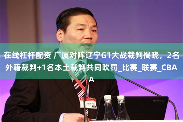 在线杠杆配资 广厦对阵辽宁G1大战裁判揭晓，2名外籍裁判+1名本土裁判共同吹罚_比赛_联赛_CBA