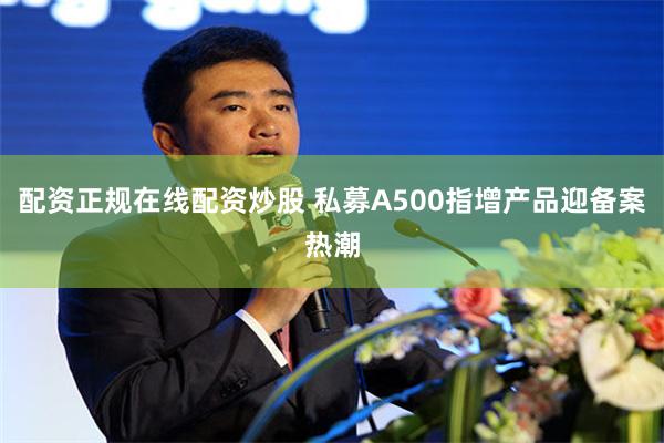 配资正规在线配资炒股 私募A500指增产品迎备案热潮