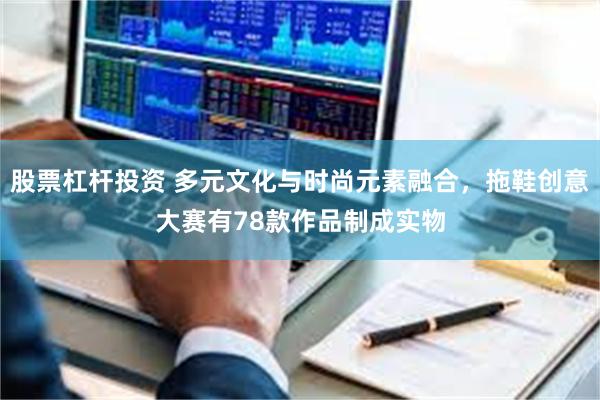 股票杠杆投资 多元文化与时尚元素融合，拖鞋创意大赛有78款作品制成实物