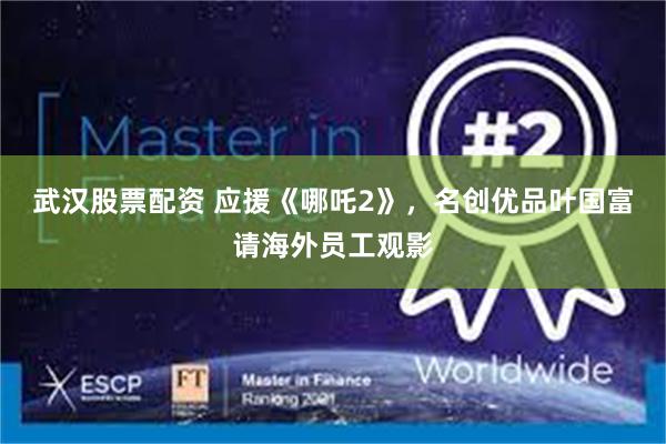 武汉股票配资 应援《哪吒2》，名创优品叶国富请海外员工观影
