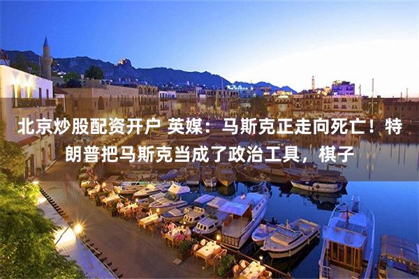 北京炒股配资开户 英媒：马斯克正走向死亡！特朗普把马斯克当成了政治工具，棋子