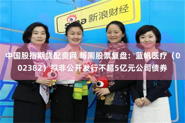 中国股指期货配资网 每周股票复盘：蓝帆医疗（002382）拟非公开发行不超5亿元公司债券