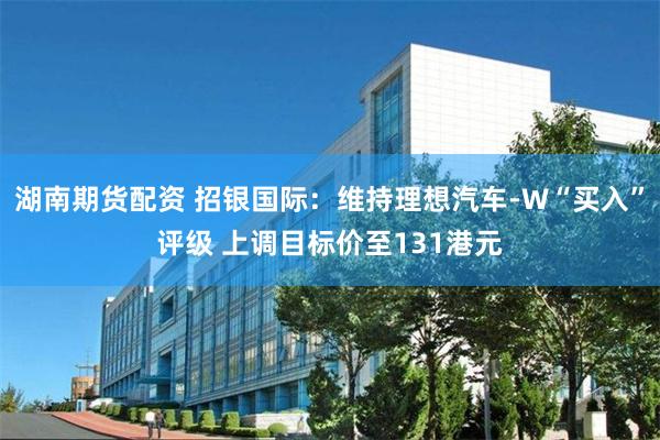 湖南期货配资 招银国际：维持理想汽车-W“买入”评级 上调目标价至131港元