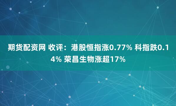 期货配资网 收评：港股恒指涨0.77% 科指跌0.14% 荣昌生物涨超17%
