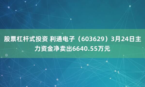 股票杠杆式投资 利通电子（603629）3月24日主力资金净卖出6640.55万元