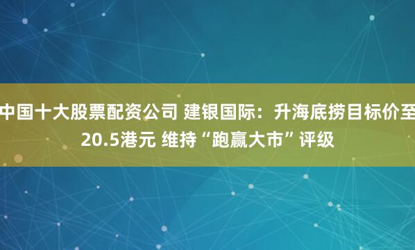 中国十大股票配资公司 建银国际：升海底捞目标价至20.5港元 维持“跑赢大市”评级