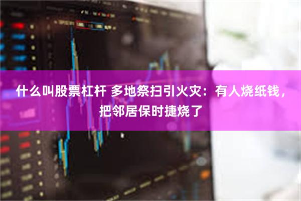 什么叫股票杠杆 多地祭扫引火灾：有人烧纸钱，把邻居保时捷烧了