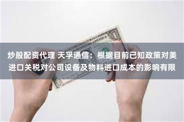 炒股配资代理 天孚通信：根据目前已知政策对美进口关税对公司设备及物料进口成本的影响有限