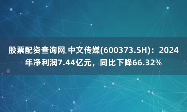 股票配资查询网 中文传媒(600373.SH)：2024年净利润7.44亿元，同比下降66.32%