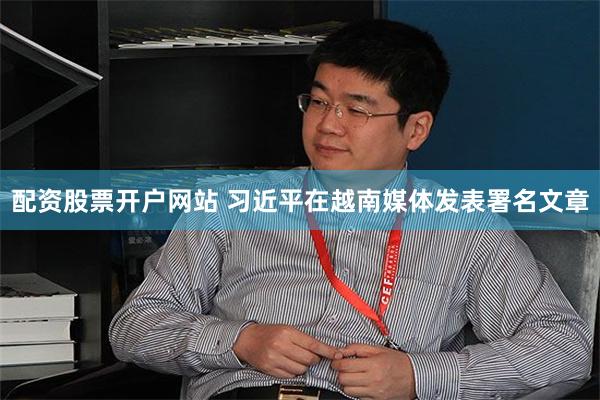 配资股票开户网站 习近平在越南媒体发表署名文章