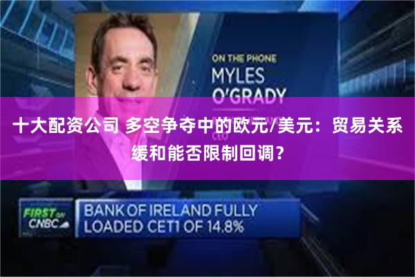 十大配资公司 多空争夺中的欧元/美元：贸易关系缓和能否限制回调？