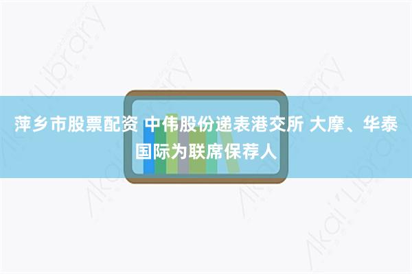 萍乡市股票配资 中伟股份递表港交所 大摩、华泰国际为联席保荐人