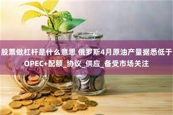 股票做杠杆是什么意思 俄罗斯4月原油产量据悉低于OPEC+配额_协议_供应_备受市场关注