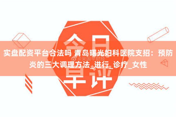 实盘配资平台合法吗 青岛曙光妇科医院支招：预防炎的三大调理方法_进行_诊疗_女性