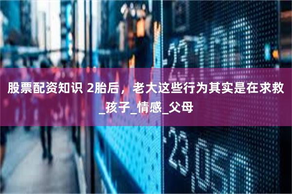 股票配资知识 2胎后，老大这些行为其实是在求救_孩子_情感_父母