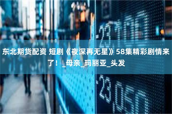 东北期货配资 短剧《夜深再无星》58集精彩剧情来了！_母亲_玛丽亚_头发
