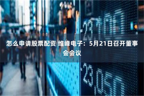 怎么申请股票配资 维峰电子：5月21日召开董事会会议