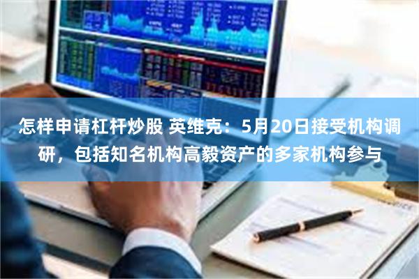 怎样申请杠杆炒股 英维克：5月20日接受机构调研，包括知名机构高毅资产的多家机构参与