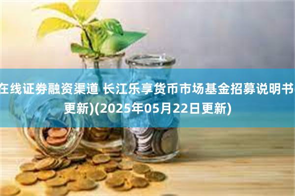 在线证劵融资渠道 长江乐享货币市场基金招募说明书(更新)(2025年05月22日更新)