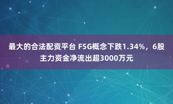 最大的合法配资平台 F5G概念下跌1.34%，6股主力资金净流出超3000万元