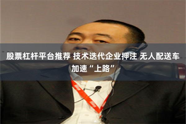 股票杠杆平台推荐 技术迭代企业押注 无人配送车加速“上路”
