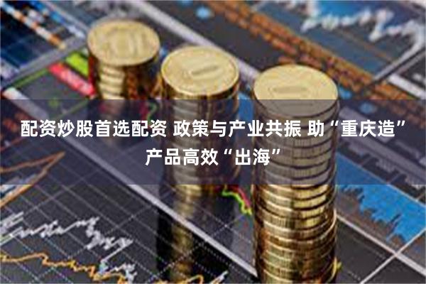 配资炒股首选配资 政策与产业共振 助“重庆造”产品高效“出海”