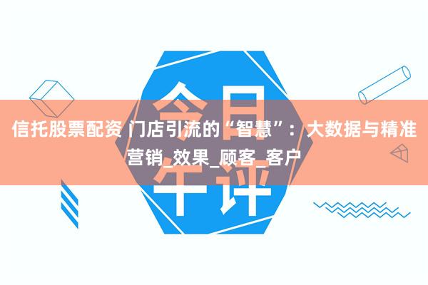 信托股票配资 门店引流的“智慧”：大数据与精准营销_效果_顾客_客户
