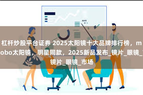 杠杆炒股平台证券 2025太阳镜十大品牌排行榜，mikibobo太阳镜，明星同款，2025新品发布_镜片_眼镜_市场