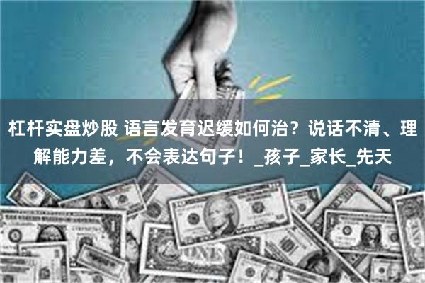 杠杆实盘炒股 语言发育迟缓如何治？说话不清、理解能力差，不会表达句子！_孩子_家长_先天
